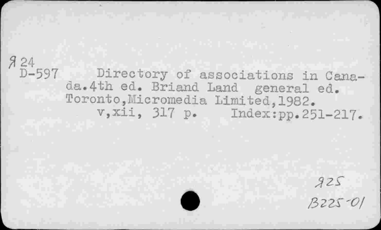 ﻿#24
D-597 Directory of associations in Canada. 4th ed. Briand Land general ed. Toronto,Micromedia Limited,1982.
v,xii, 317 p. Index:pp.251-217.
/522^'0/